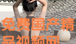 免费精品国产视频,免费精品佳作盘点